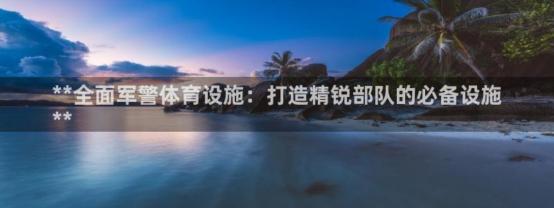 意昂体育3注册：**全面军警体育设施：打造精锐部队的