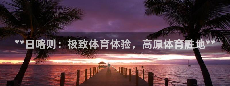意昂体育3招商电话：**日喀则：极致体育体验，高原体