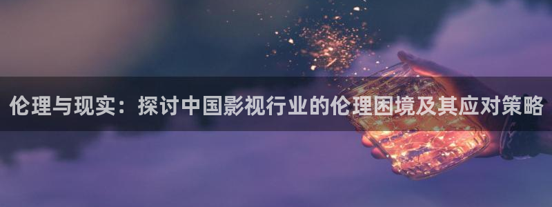 宅男视频：伦理与现实：探讨中国影视行业的伦理困境及其应对策略